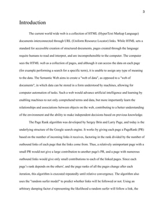3
Introduction
The current world wide web is a collection of HTML (HyperText Markup Language)
documents interconnected through URL (Uniform Resource Locator) links. While HTML sets a
standard for accessible creation of structured documents, pages created through the language
require humans to read and interpret, and are incomprehensible to the computer. The computer
sees the HTML web as a collection of pages, and although it can access the data on each page
(for example performing a search for a specific term), it is unable to assign any type of meaning
to the data. The Semantic Web aims to create a "web of data", as opposed to a "web of
documents", in which data can be stored in a form understood by machines, allowing for
computer automation of tasks. Such a web would advance artificial intelligence and learning by
enabling machines to not only comprehend terms and data, but more importantly learn the
relationships and associations between objects on the web, contributing to a better understanding
of the environment and the ability to make independent decisions based on previous knowledge.
The Page Rank algorithm was developed by Sergey Brin and Larry Page, and today is the
underlying structure of the Google search engine. It works by giving each page a PageRank (PR)
based on the number of incoming links it receives, factoring in the rank divided by the number of
outbound links of each page that the links come from. Thus, a relatively unimportant page with a
small PR would not give a large contribution to another page's PR, and a page with numerous
outbound links would give only small contributions to each of the linked pages. Since each
page’s rank depends on the others', and the page ranks of all the pages change after each
iteration, this algorithm is executed repeatedly until relative convergence. The algorithm also
uses the "random surfer model" to predict whether links will be followed or not. Using an
arbitrary damping factor d representing the likelihood a random surfer will follow a link, the
 