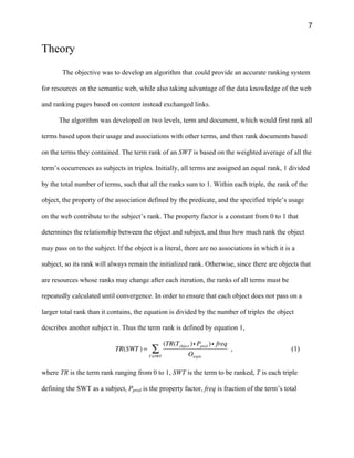 7
Theory
The objective was to develop an algorithm that could provide an accurate ranking system
for resources on the semantic web, while also taking advantage of the data knowledge of the web
and ranking pages based on content instead exchanged links.
The algorithm was developed on two levels, term and document, which would first rank all
terms based upon their usage and associations with other terms, and then rank documents based
on the terms they contained. The term rank of an SWT is based on the weighted average of all the
term’s occurrences as subjects in triples. Initially, all terms are assigned an equal rank, 1 divided
by the total number of terms, such that all the ranks sum to 1. Within each triple, the rank of the
object, the property of the association defined by the predicate, and the specified triple’s usage
on the web contribute to the subject’s rank. The property factor is a constant from 0 to 1 that
determines the relationship between the object and subject, and thus how much rank the object
may pass on to the subject. If the object is a literal, there are no associations in which it is a
subject, so its rank will always remain the initialized rank. Otherwise, since there are objects that
are resources whose ranks may change after each iteration, the ranks of all terms must be
repeatedly calculated until convergence. In order to ensure that each object does not pass on a
larger total rank than it contains, the equation is divided by the number of triples the object
describes another subject in. Thus the term rank is defined by equation 1,
TR(SWT ) =
(TR(Tobject )i Ppred )i freq
OtripleT∈SWT
∑ , (1)
where TR is the term rank ranging from 0 to 1, SWT is the term to be ranked, T is each triple
defining the SWT as a subject, Ppred is the property factor, freq is fraction of the term’s total
 