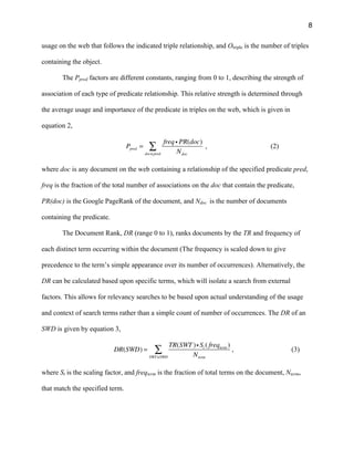 8
usage on the web that follows the indicated triple relationship, and Otriple is the number of triples
containing the object.
The Ppred factors are different constants, ranging from 0 to 1, describing the strength of
association of each type of predicate relationship. This relative strength is determined through
the average usage and importance of the predicate in triples on the web, which is given in
equation 2,
Ppred =
freq i PR(doc)
Ndocdoc∈pred
∑ , (2)
where doc is any document on the web containing a relationship of the specified predicate pred,
freq is the fraction of the total number of associations on the doc that contain the predicate,
PR(doc) is the Google PageRank of the document, and Ndoc is the number of documents
containing the predicate.
The Document Rank, DR (range 0 to 1), ranks documents by the TR and frequency of
each distinct term occurring within the document (The frequency is scaled down to give
precedence to the term’s simple appearance over its number of occurrences). Alternatively, the
DR can be calculated based upon specific terms, which will isolate a search from external
factors. This allows for relevancy searches to be based upon actual understanding of the usage
and context of search terms rather than a simple count of number of occurrences. The DR of an
SWD is given by equation 3,
DR(SWD) =
TR(SWT )i St ( freqterm )
NtermSWT∈SWD
∑ , (3)
where St is the scaling factor, and freqterm is the fraction of total terms on the document, Nterm,
that match the specified term.
 