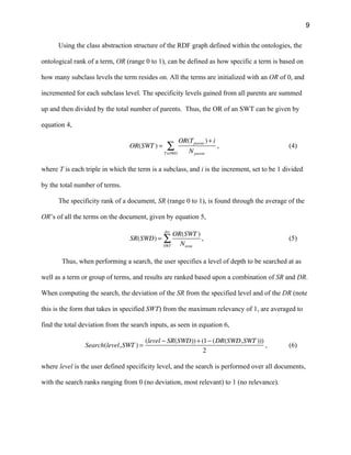 9
Using the class abstraction structure of the RDF graph defined within the ontologies, the
ontological rank of a term, OR (range 0 to 1), can be defined as how specific a term is based on
how many subclass levels the term resides on. All the terms are initialized with an OR of 0, and
incremented for each subclass level. The specificity levels gained from all parents are summed
up and then divided by the total number of parents. Thus, the OR of an SWT can be given by
equation 4,
OR(SWT ) =
OR(Tparent )+ i
NparentT∈SWO
∑ , (4)
where T is each triple in which the term is a subclass, and i is the increment, set to be 1 divided
by the total number of terms.
The specificity rank of a document, SR (range 0 to 1), is found through the average of the
OR’s of all the terms on the document, given by equation 5,
SR(SWD) =
OR(SWT )
NtermSWT
doc
∑ , (5)
Thus, when performing a search, the user specifies a level of depth to be searched at as
well as a term or group of terms, and results are ranked based upon a combination of SR and DR.
When computing the search, the deviation of the SR from the specified level and of the DR (note
this is the form that takes in specified SWT) from the maximum relevancy of 1, are averaged to
find the total deviation from the search inputs, as seen in equation 6,
Search(level,SWT ) =
(level − SR(SWD))+ (1− (DR(SWD,SWT )))
2
, (6)
where level is the user defined specificity level, and the search is performed over all documents,
with the search ranks ranging from 0 (no deviation, most relevant) to 1 (no relevance).
 
