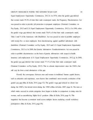 GROUP 5 RESEARCH PAPER: THE GENDER WAGE GAP 10
Equal Employment Opportunity Commission, 2012 f). In 1978, when the gender gap inferred
that women made 59.4% of what their male counterpart made, the Pregnancy Discrimination Act
was passed in order to provide job protection to pregnant employees (National Committee on
Pay Equity, 2015 and U.S. Equal Employment Opportunity Commission, 2012 c). In 1990, when
the gender wage gap inferred that women made 70.6% of what their male counterparts made,
Titles I and V of the Americans with Disabilities Act was passed in order to prohibit employers
with twenty-five or more employees from discriminating against qualified individuals with
disabilities (National Committee on Pay Equity, 2015 and U.S. Equal Employment Opportunity
Commission, 2012 e). In 2008, the Genetic Information Nondiscrimination Act was passed in
order to prohibit discrimination on the basis of genetic information with respect to health
insurance and employment (U.S. Equal Employment Opportunity Commission, 2012 g). In 2008,
the gender pay gap inferred that women made 77.1% of what their male counterpart made
(National Committee on Pay Equity, 2015). This is a drastic improvement since the 1960’s, but
still very far from a total elimination of the gap.
Overall, the convergence between men and women in traditional human capital factors,
such as education and experience, were factors that contributed most towards a reduction of the
gender pay gap (Blau & Kahn, 2016, page 52). The gender wage gap reduced at a faster rate
during the 1980’s, but slowed down during the 1990’s (Blau & Kahn, 2007, page 4). The rates at
which males succeed in certain categories have begun to decline in comparison to rising rates for
women, such as encumbering higher-level positions (Blau & Kahn, 2016, page 4). This
stagnation has become a consistent trend across multiple factors including overall workforce
participation (Blau & Kahn, 2016, page 69).
 