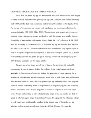 GROUP 5 RESEARCH PAPER: THE GENDER WAGE GAP 11
As of 2014, the gender pay gap has not improved much over the last decade, with the gap
of salaries between men and women growing with age (Hill, 2016). In 2014, women statistically
made 78.6% of what their male counterparts made (National Committee on Pay Equity, 2015).
The pay gap of between men and women is still significant, and is even more of an issue for
women of ethnicity (Hill, 2016; Bibler, 2015). The educational achievement gap of more men
obtaining college degrees over women has closed so much that women have actually obtained
the majority of undergraduate and graduate degrees during the 1990’s (Goldberg & Hill, 2007,
page 10). According to Pew Research (2015), the gender pay gap has decreased from $0.36 in
the 1980’s to $0.16 in 2012. Women would need to work an additional forty days each year in
order to be equally compensated in comparison to their male counterpart (Patten, 2015). Further,
at the current pace which the gender pay gap is reducing, women will not see equal pay until
2059 (National Committee on Pay Equity, 2015).
Pay gaps are serious issues not only out of fairness, but also to provide sustainable
compensation in order to support families that no longer fit the typical mother-and-father
household. In 2005, one out of every five families did not consist of a male, meaning that a
woman who earns less than her male counterpart would need to work longer hours and be away
from her family more as a result, due to the gender wage gap (Goldberg & Hill, 2007, page 6).
However, another contributing factor to the persistence of the gender pay gap is the increasing
demand for overtime work. A lower proportion of women as compared to men work longer
hours. Women are less likely to enter jobs that require longer hours, and are also less likely to
remain in jobs that require longer hours (Cha & Weeden, 2014, page 3). The willingness of men
to work longer hours could actually contribute to the stagnant state of the gender pay gap
reduction, and its progress towards total elimination (Cha & Weeden, 2014, page 4).
 