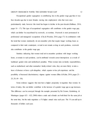 GROUP 5 RESEARCH PAPER: THE GENDER WAGE GAP 12
Occupational gender segregation is contributing less to the gender wage gap than it was
four decades ago due to more females moving into employment roles that were once
predominantly male, however this trend has begun to decline in the past decade (Hallman, 2016,
pages 16 – 17). This type of occupational segregation still contributes to the gender wage gap,
which can further be exacerbated by overwork, or overtime. Overwork is most pronounced in
professional and managerial occupations (Cha & Weeden, 2016, page 17). In combination with
the trend that women statistically do not encumber jobs that require longer working hours as
compared to their male counterpart, or tend to not remain as long in such positions, overwork
also contributes to the gender wage gap.
Statistics indicating that women tend not to encumber positions with longer working
hours, or remain in such positions, can be attributed towards career interruptions as a result of
traditional gender roles and motherhood penalties. When women take on family responsibilities,
such as motherhood and other nonmarket family-related roles, they are more likely to take a
leave of absence or leave a job altogether, which equates to less job experience and the
possibility of increased discriminatory stigmas against women (Blau & Kahn, 2016, pages 23 -
25, 29, 49 – 50).
Some evidence suggests that men have a higher propensity to negotiate than women. In
terms of salary, this can further contribute to the increase of a gender wage gap as age increases.
This difference can be conveyed through the example presented by De Cremer, Zeelenberg, &
Murningan (pages 621 – 622, 2008) where a male and a female are both hired for the same job at
the same time, but the male negotiates a 1% higher annual raise each year. The 1% can add up to
thousands of dollars each year.
 