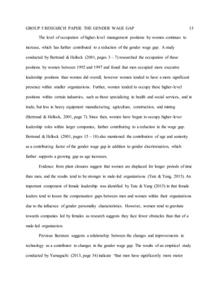 GROUP 5 RESEARCH PAPER: THE GENDER WAGE GAP 13
The level of occupation of higher-level management positions by women continues to
increase, which has further contributed to a reduction of the gender wage gap. A study
conducted by Bertrand & Hellock (2001, pages 3 – 7) researched the occupation of these
positions by women between 1992 and 1997 and found that men occupied more executive
leadership positions than women did overall, however women tended to have a more significant
presence within smaller organizations. Further, women tended to occupy these higher-level
positions within certain industries, such as those specializing in health and social services, and in
trade, but less in heavy equipment manufacturing, agriculture, construction, and mining
(Bertrand & Hellock, 2001, page 7). Since then, women have begun to occupy higher-lever
leadership roles within larger companies, further contributing to a reduction in the wage gap.
Bertrand & Hellock (2001, pages 15 – 18) also mentioned the contribution of age and seniority
as a contributing factor of the gender wage gap in addition to gender discrimination, which
further supports a growing gap as age increases.
Evidence from plant closures suggest that women are displaced for longer periods of time
than men, and the results tend to be stronger in male-led organizations (Tate & Yang, 2015). An
important component of female leadership was identified by Tate & Yang (2015) in that female
leaders tend to lessen the compensation gaps between men and women within their organizations
due to the influence of gender personality characteristics. However, women tend to gravitate
towards companies led by females as research suggests they face fewer obstacles than that of a
male-led organization.
Previous literature suggests a relationship between the changes and improvements in
technology as a contributor to changes in the gender wage gap. The results of an empirical study
conducted by Yamaguchi (2013, page 34) indicate “that men have significantly more motor
 
