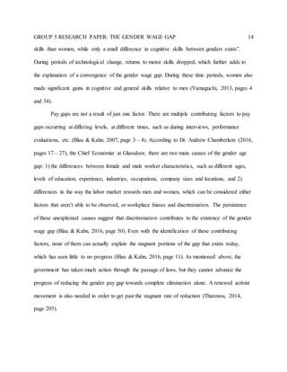 GROUP 5 RESEARCH PAPER: THE GENDER WAGE GAP 14
skills than women, while only a small difference in cognitive skills between genders exists”.
During periods of technological change, returns to motor skills dropped, which further adds to
the explanation of a convergence of the gender wage gap. During these time periods, women also
made significant gains in cognitive and general skills relative to men (Yamaguchi, 2013, pages 4
and 34).
Pay gaps are not a result of just one factor. There are multiple contributing factors to pay
gaps occurring at differing levels, at different times, such as during interviews, performance
evaluations, etc. (Blau & Kahn, 2007, page 3 – 4). According to Dr. Andrew Chamberlain (2016,
pages 17 – 27), the Chief Economist at Glassdoor, there are two main causes of the gender age
gap: 1) the differences between female and male worker characteristics, such as different ages,
levels of education, experience, industries, occupations, company sizes and locations, and 2)
differences in the way the labor market rewards men and women, which can be considered either
factors that aren’t able to be observed, or workplace biases and discrimination. The persistence
of these unexplained causes suggest that discrimination contributes to the existence of the gender
wage gap (Blau & Kahn, 2016, page 50). Even with the identification of these contributing
factors, none of them can actually explain the stagnant portions of the gap that exists today,
which has seen little to no progress (Blau & Kahn, 2016, page 11). As mentioned above, the
government has taken much action through the passage of laws, but they cannot advance the
progress of reducing the gender pay gap towards complete elimination alone. A renewed activist
movement is also needed in order to get past the stagnant rate of reduction (Tharenou, 2014,
page 205).
 