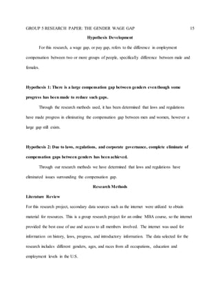GROUP 5 RESEARCH PAPER: THE GENDER WAGE GAP 15
Hypothesis Development
For this research, a wage gap, or pay gap, refers to the difference in employment
compensation between two or more groups of people, specifically difference between male and
females.
Hypothesis 1: There is a large compensation gap between genders eventhough some
progress has been made to reduce such gaps.
Through the research methods used, it has been determined that laws and regulations
have made progress in eliminating the compensation gap between men and women, however a
large gap still exists.
Hypothesis 2: Due to laws, regulations, and corporate governance, complete eliminate of
compensation gaps between genders has been achieved.
Through our research methods we have determined that laws and regulations have
eliminated issues surrounding the compensation gap.
Research Methods
Literature Review
For this research project, secondary data sources such as the internet were utilized to obtain
material for resources. This is a group research project for an online MBA course, so the internet
provided the best ease of use and access to all members involved. The internet was used for
information on history, laws, progress, and introductory information. The data selected for the
research includes different genders, ages, and races from all occupations, education and
employment levels in the U.S.
 
