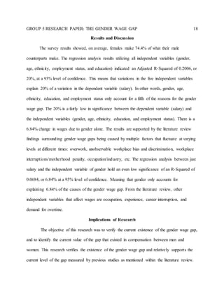 GROUP 5 RESEARCH PAPER: THE GENDER WAGE GAP 18
Results and Discussion
The survey results showed, on average, females make 74.4% of what their male
counterparts make. The regression analysis results utilizing all independent variables (gender,
age, ethnicity, employment status, and education) indicated an Adjusted R-Squared of 0.2006, or
20%, at a 95% level of confidence. This means that variations in the five independent variables
explain 20% of a variation in the dependent variable (salary). In other words, gender, age,
ethnicity, education, and employment status only account for a fifth of the reasons for the gender
wage gap. The 20% is a fairly low in significance between the dependent variable (salary) and
the independent variables (gender, age, ethnicity, education, and employment status). There is a
6.84% change in wages due to gender alone. The results are supported by the literature review
findings surrounding gender wage gaps being caused by multiple factors that fluctuate at varying
levels at different times: overwork, unobservable workplace bias and discrimination, workplace
interruptions/motherhood penalty, occupation/industry, etc. The regression analysis between just
salary and the independent variable of gender hold an even low significance of an R-Squared of
0.0684, or 6.84% at a 95% level of confidence. Meaning that gender only accounts for
explaining 6.84% of the causes of the gender wage gap. From the literature review, other
independent variables that affect wages are occupation, experience, career interruption, and
demand for overtime.
Implications of Research
The objective of this research was to verify the current existence of the gender wage gap,
and to identify the current value of the gap that existed in compensation between men and
women. This research verifies the existence of the gender wage gap and relatively supports the
current level of the gap measured by previous studies as mentioned within the literature review.
 