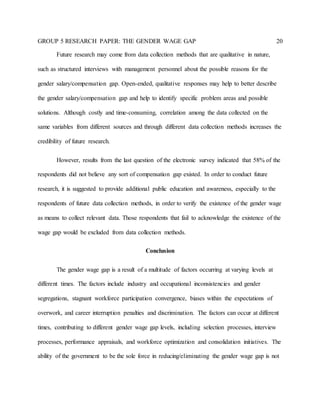 GROUP 5 RESEARCH PAPER: THE GENDER WAGE GAP 20
Future research may come from data collection methods that are qualitative in nature,
such as structured interviews with management personnel about the possible reasons for the
gender salary/compensation gap. Open-ended, qualitative responses may help to better describe
the gender salary/compensation gap and help to identify specific problem areas and possible
solutions. Although costly and time-consuming, correlation among the data collected on the
same variables from different sources and through different data collection methods increases the
credibility of future research.
However, results from the last question of the electronic survey indicated that 58% of the
respondents did not believe any sort of compensation gap existed. In order to conduct future
research, it is suggested to provide additional public education and awareness, especially to the
respondents of future data collection methods, in order to verify the existence of the gender wage
as means to collect relevant data. Those respondents that fail to acknowledge the existence of the
wage gap would be excluded from data collection methods.
Conclusion
The gender wage gap is a result of a multitude of factors occurring at varying levels at
different times. The factors include industry and occupational inconsistencies and gender
segregations, stagnant workforce participation convergence, biases within the expectations of
overwork, and career interruption penalties and discrimination. The factors can occur at different
times, contributing to different gender wage gap levels, including selection processes, interview
processes, performance appraisals, and workforce optimization and consolidation initiatives. The
ability of the government to be the sole force in reducing/eliminating the gender wage gap is not
 