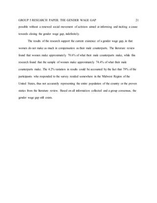GROUP 5 RESEARCH PAPER: THE GENDER WAGE GAP 21
possible without a renewed social movement of activism aimed at informing and inciting a cause
towards closing the gender wage gap, indefinitely.
The results of the research support the current existence of a gender wage gap, in that
women do not make as much in compensation as their male counterparts. The literature review
found that women make approximately 78.6% of what their male counterparts make, while this
research found that the sample of women make approximately 74.4% of what their male
counterparts make. The 4.2% variation in results could be accounted by the fact that 79% of the
participants who responded to the survey resided somewhere in the Midwest Region of the
United States, thus not accurately representing the entire population of the country or the proven
statics from the literature review. Based on all information collected and a group consensus, the
gender wage gap still exists.
 