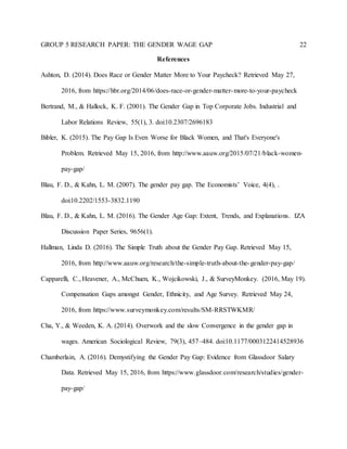 GROUP 5 RESEARCH PAPER: THE GENDER WAGE GAP 22
References
Ashton, D. (2014). Does Race or Gender Matter More to Your Paycheck? Retrieved May 27,
2016, from https://hbr.org/2014/06/does-race-or-gender-matter-more-to-your-paycheck
Bertrand, M., & Hallock, K. F. (2001). The Gender Gap in Top Corporate Jobs. Industrial and
Labor Relations Review, 55(1), 3. doi:10.2307/2696183
Bibler, K. (2015). The Pay Gap Is Even Worse for Black Women, and That's Everyone's
Problem. Retrieved May 15, 2016, from http://www.aauw.org/2015/07/21/black-women-
pay-gap/
Blau, F. D., & Kahn, L. M. (2007). The gender pay gap. The Economists’ Voice, 4(4), .
doi:10.2202/1553-3832.1190
Blau, F. D., & Kahn, L. M. (2016). The Gender Age Gap: Extent, Trends, and Explanations. IZA
Discussion Paper Series, 9656(1).
Hallman, Linda D. (2016). The Simple Truth about the Gender Pay Gap. Retrieved May 15,
2016, from http://www.aauw.org/research/the-simple-truth-about-the-gender-pay-gap/
Capparelli, C., Heavener, A., McChuen, K., Wojcikowski, J., & SurveyMonkey. (2016, May 19).
Compensation Gaps amongst Gender, Ethnicity, and Age Survey. Retrieved May 24,
2016, from https://www.surveymonkey.com/results/SM-RRSTWKMR/
Cha, Y., & Weeden, K. A. (2014). Overwork and the slow Convergence in the gender gap in
wages. American Sociological Review, 79(3), 457–484. doi:10.1177/0003122414528936
Chamberlain, A. (2016). Demystifying the Gender Pay Gap: Evidence from Glassdoor Salary
Data. Retrieved May 15, 2016, from https://www.glassdoor.com/research/studies/gender-
pay-gap/
 
