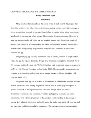 GROUP 5 RESEARCH PAPER: THE GENDER WAGE GAP 5
Group 5 Research Paper
Introduction
Many laws have been passed over the course of time to push towards the progress that
formed the society we see today. Movements towards granting women equal rights as compared
to men seem to have occurred so long ago. It can be hard to imagine a time where women were
not allowed to vote, or a time where women did not receive the same pay as men. However, a
wage gap amongst gender still exists, and has remained stagnant over the previous couple of
decades even after social acknowledgment and reform, and continued activism, leaving one to
wonder what is being done by the government or by individual companies to reduce and
eliminate this gap.
The gender pay gap is a fairly well known issue in America, but a lot of people tend to
believe the gap has reduced drastically through time, if not almost completely eliminated. As of
2014, women statistically made only 78.6% of what their male counterparts made as compared to
60.7% in 1960 (National Committee on Pay Equity, 2015). The gap actually grows as one’s age
increases in the workforce, and are even worse amongst women of different ethnicities (Hill,
2016 and Sharp, 2012).
The gender wage gap can be defined as the difference in compensation between men and
women, specifically males earning a significant amount more in overall pay as compared to
females, as a result of the disparate treatment of women through direct and indirect
discrimination in industry and occupation, workforce participation, overwork, and career
interruptions. Even with the progression of the American society resulting in the passage of
multiple laws affecting employment and social norms, the gender wage gap is still very real, and
is a concerning problem from multiple perspectives. The enactment of these laws surrounding
 