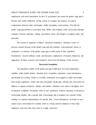 GROUP 5 RESEARCH PAPER: THE GENDER WAGE GAP 6
employment and social expectations by the U.S. government has caused the gender wage gap to
become more widely publicized, forcing society to recognize the existence of a gap in
compensation between males and females, further prompting social activism. Now that the
gender wage gap problem is a prevalent issue, further and continued action can be taken through
continued research, education, training, government action, and changes to company policy and
procedure.
The research is organized as follows: theoretical foundation, a literature review of
previous research focused on the gender wage gap and a timeline of governmental actions in
comparison to a measure of the gender wage gap at certain points in time, hypothesis
development, research methods, results and discussion, implications of research, limitations and
suggestions for future research, and conclusions drawn from the findings of this research.
Theoretical Foundation
The dependent variable of the gender pay gap is influenced by several independent
variables, which include gender, education level, occupation, experience, career interruptions,
and demand for overtime. Gender is a socially constructed term assigned to males and females.
Each society emphasizes certain roles that each gender should play, and that men and women are
different in regards to behavior, attitude, and emotion. Education level refers to the highest level
of education completed. Occupation refers to one’s profession, whereas experience is the process
of becoming familiar with a specific field of knowledge that is acquired over a period of time,
resulting in a superior understanding of a specific field. Career interruptions are breaks in one’s
current career, and demand for overtime refers to a strong need for employers to have their
employees work more than forty hours in a single workweek.
 