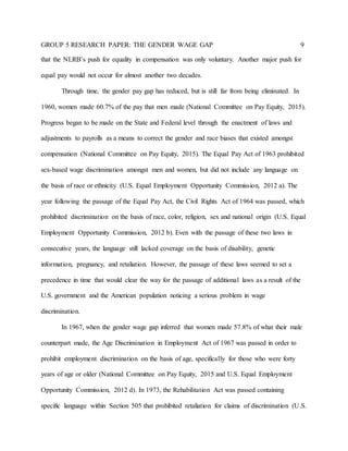 GROUP 5 RESEARCH PAPER: THE GENDER WAGE GAP 9
that the NLRB’s push for equality in compensation was only voluntary. Another major push for
equal pay would not occur for almost another two decades.
Through time, the gender pay gap has reduced, but is still far from being eliminated. In
1960, women made 60.7% of the pay that men made (National Committee on Pay Equity, 2015).
Progress began to be made on the State and Federal level through the enactment of laws and
adjustments to payrolls as a means to correct the gender and race biases that existed amongst
compensation (National Committee on Pay Equity, 2015). The Equal Pay Act of 1963 prohibited
sex-based wage discrimination amongst men and women, but did not include any language on
the basis of race or ethnicity (U.S. Equal Employment Opportunity Commission, 2012 a). The
year following the passage of the Equal Pay Act, the Civil Rights Act of 1964 was passed, which
prohibited discrimination on the basis of race, color, religion, sex and national origin (U.S. Equal
Employment Opportunity Commission, 2012 b). Even with the passage of these two laws in
consecutive years, the language still lacked coverage on the basis of disability, genetic
information, pregnancy, and retaliation. However, the passage of these laws seemed to set a
precedence in time that would clear the way for the passage of additional laws as a result of the
U.S. government and the American population noticing a serious problem in wage
discrimination.
In 1967, when the gender wage gap inferred that women made 57.8% of what their male
counterpart made, the Age Discrimination in Employment Act of 1967 was passed in order to
prohibit employment discrimination on the basis of age, specifically for those who were forty
years of age or older (National Committee on Pay Equity, 2015 and U.S. Equal Employment
Opportunity Commission, 2012 d). In 1973, the Rehabilitation Act was passed containing
specific language within Section 505 that prohibited retaliation for claims of discrimination (U.S.
 