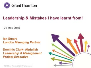 © 2015 Grant Thornton UK LLP. All rights reserved.
Leadership & Mistakes I have learnt from!
21 May 2015
Ian Smart
London Managing Partner
Dominic Clark- Abdullah
Leadership & Management
Project Executive
 