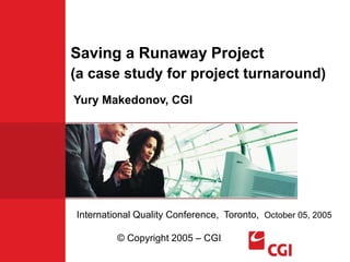 Saving a Runaway Project
(a case study for project turnaround)
International Quality Conference, Toronto, October 05, 2005
© Copyright 2005 – CGI
Yury Makedonov, CGI
 