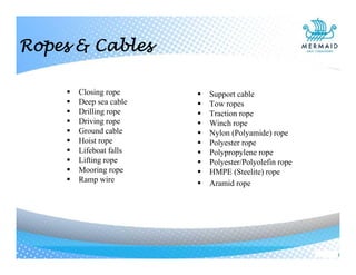  Closing rope
 Deep sea cable
 Drilling rope
 Driving rope
 Ground cable
 Hoist rope
 Lifeboat falls
 Lifting rope
 Mooring rope
 Ramp wire
 Support cable
 Tow ropes
 Traction rope
 Winch rope
 Nylon (Polyamide) rope
 Polyester rope
 Polypropylene rope
 Polyester/Polyolefin rope
 HMPE (Steelite) rope
 Aramid rope
Ropes & Cables
 