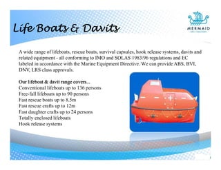 A wide range of lifeboats, rescue boats, survival capsules, hook release systems, davits and
related equipment - all conforming to IMO and SOLAS 1983/96 regulations and EC
labeled in accordance with the Marine Equipment Directive. We can provide ABS, BVI,
DNV, LRS class approvals.
Our lifeboat & davit range covers...
Conventional lifeboats up to 136 persons
Free-fall lifeboats up to 90 persons
Fast rescue boats up to 8.5m
Fast rescue crafts up to 12m
Fast daughter crafts up to 24 persons
Totally enclosed lifeboats
Hook release systems
Life Boats & Davits
 