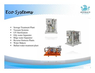  Sewage Treatment Plant
 Vacuum Systems
 UV Sterilisation
 Oily water Separator
 Bilge water Separator
 Reverse Osmosis Plants
 Water Makers
 Ballast water treatment plant
Eco Systems
 