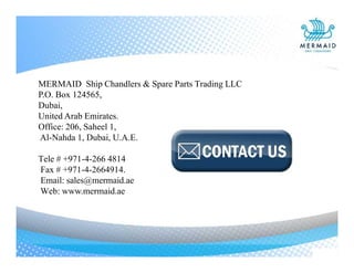 MERMAID Ship Chandlers & Spare Parts Trading LLC
P.O. Box 124565,
Dubai,
United Arab Emirates.
Office: 206, Saheel 1,
Al-Nahda 1, Dubai, U.A.E.
Tele # +971-4-266 4814
Fax # +971-4-2664914.
Email: sales@mermaid.ae
Web: www.mermaid.ae
 