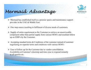 Mermaid Advantage
 Mermaid has established itself as a premier spares and maintenance support
provider in the UAE & Middle East.
 One stop source resulting in fulfilment of diverse needs of customers.
 Supply of entire requirement to the Customer to retrieve an unserviceable
component rather than partial supply from various OEM’s and resultant follow
up on EDD’s by the Customer.
 Accepting standard terms & Conditions of the customer instead of customer
negotiating on separate terms and conditions with various OEM’s
 Ease of follow up for the Customer due to vendor consolidation.
Availability at Customer’s doorstep and time zone to respond instantly
to all queries etc.
 