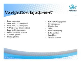  Radar equipment
 Multi pilot / ECDIS systems
 Chart pilot / ECDIS systems
 VDRs (voyage data recorders)
 Integrated bridge systems
 Collision warning systems
 Autopilot systems
 Charts / plotters
 GPS / DGPS equipment
 Gyrocompasses
 Heading data
 Sonar
 Sea floor mapping
 Echo sounders
 Speed logs
 Steering systems
Navigation Equipment
 