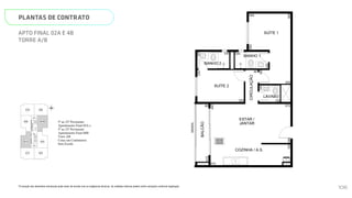 SUÍTE 2
COZINHA / A.S.
CIRCULAÇÃO
BALCÃO
ESTAR /
JANTAR
BANHO 2
BANHO 1
LAVABO
GRADIL
240
230
335 150
88
515
575
90
225
125
280
415
230
120
120
100
2
440
120
N
L
O
S
01B
02B
03B
01A 03A
04B
02A 04A
HALL
SOCIAL A
HALL
DE
SERVIÇO
HALL
SOCIAL B
ESCADA
ELEV.
SOCIAL
B
ELEV.
SERV.
ELEV.
SOCIAL
A
Página 17 de 37
*A locação dos elementos estruturais pode variar de acordo com as exigências técnicas. As medidas internas podem sofrer
variações conforme legislação.
5º ao 22º Pavimento
Apartamento Final 02A e
5º ao 23º Pavimento
Apartamento Final 04B
Torre AB
Cotas em Centímetros
Sem Escala
PLANTAS DE CONTRATO
*A locação dos elementos estruturais pode variar de acordo com as exigências técnicas. As medidas internas podem sofrer variações conforme legislação.
APTO FINAL 02A E 4B
TORRE A/B
SUÍTE 2
COZINHA / A.S.
CIRCULAÇÃO
SUÍTE 1
BALCÃO
ESTAR /
JANTAR
BANHO 2
BANHO 1
LAVABO
GRADIL
300
240
230
335 150
88
515
575
90
225
125
280
415
230
120
120
100
505
260
440
120
N
L
O
S
01B 03B
HALL
SOCIAL B
MEMORIAL DESCRITIVO
106
 
