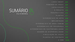 SUMÁRIO
C L I C Á V E L
L I N H A S M A R T
P O W E R E D B Y H O U S I
L O C A L I Z A Ç Ã O
O P R O J E T O
P E R S P E C T I V A S
P L A N T A S
D I F E R E N C I A I S D E A P T O
I M P L A N T A Ç Ã O
D I F E R E N C I A I S D E Á R E A C O M U M
D I F E R E N C I A I S D E S E G U R A N Ç A
D I F E R E N C I A I S D E S U S T E N T A B I L I D A D E
Q U A D R O D E D I S P O N I B I L I D A D E
V I N C U L A Ç Ã O D E V A G A S
P L A N T A S D E C O N T R A T O
A E B M
0 3
0 5
1 6
2 0
2 3
4 1
4 8
5 9
6 4
6 9
7 3
7 5
7 7
8 9
1 2 6
 