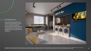 A lavanderia será equipada com
máquinas profissionais e contará
com um ambiente acolhedor,
proporcionando conforto para que
os moradores possam aguardar a
lavagem das suas roupas de forma
agradável.*
L A V A N D E R I A
Perspectiva artística da lavanderia. Imagem meramente ilustrativa. Os itens de mobília, decoração e acabamento serão entregues conforme memorial descritivo. A locação de elementos estruturais pode variar de acordo com exigências técnicas. *Após a entrega do
empreendimento, o condomínio poderá contratar um empresa especializada em operação de lavanderias compartilhadas, para atuar no local. A aquisição das máquinas de lavar e/ou secar, será de responsabilidade da empresa contratada. 30
 