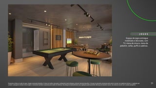 Espaço de jogos entregue
mobiliado e decorado, com
TV, mesa de sinuca, mesa de
pebolim, sofás, puffs e cadeiras.
J O G O S
Perspectiva artística do salão de jogos. Imagem meramente ilustrativa. Os itens de mobília, decoração e acabamento serão entregues conforme memorial descritivo. A locação de elementos estruturais pode variar de acordo com exigências técnicas. A vegetação que
compõe o paisagismo retratado nessa imagem é meramente ilustrativa e apresenta porte adulto de referência. Na entrega do empreendimento essa vegetação poderá apresentar diferenças de tamanho e porte, mas estará de acordo com o projeto paisagístico.
31
 