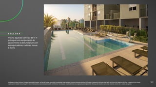 Piscina aquecida com raia de 17 m
entregue com equipamento de
aquecimento e deck/solarium com
espreguiçadeiras, cadeiras, mesas
e ducha.
P I S C I N A
Perspectiva artística da piscina. Imagem meramente ilustrativa. Os itens de mobília, decoração e acabamento serão entregues conforme memorial descritivo. A locação de elementos estruturais pode variar de acordo com exigências técnicas. A vegetação que compõe
o paisagismo retratado nessa imagem é meramente ilustrativa e apresenta porte adulto de referência. Na entrega do empreendimento essa vegetação poderá apresentar diferenças de tamanho e porte, mas estará de acordo com o projeto paisagístico.
32
 