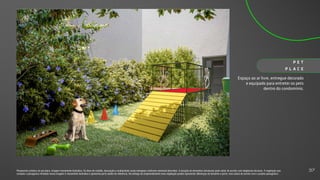 Espaço ao ar livre, entregue decorado
e equipado para entreter os pets
dentro do condomínio.
P E T
P L A C E
Perspectiva artística do pet place. Imagem meramente ilustrativa. Os itens de mobília, decoração e acabamento serão entregues conforme memorial descritivo. A locação de elementos estruturais pode variar de acordo com exigências técnicas. A vegetação que
compõe o paisagismo retratado nessa imagem é meramente ilustrativa e apresenta porte adulto de referência. Na entrega do empreendimento essa vegetação poderá apresentar diferenças de tamanho e porte, mas estará de acordo com o projeto paisagístico.
37
 