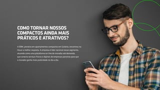 A EBM, pioneira em apartamentos compactos em Goiânia, encontrou na
Housi a melhor resposta. A empresa é líder nacional nesse segmento,
atuando como uma plataforma on-line de moradia sob demanda,
que conecta serviços físicos e digitais de empresas parceiras para que
o morador ganhe mais praticidade no dia a dia.
COMO TORNAR NOSSOS
COMPACTOS AINDA MAIS
PRÁTICOS E ATRATIVOS?
5
 