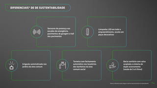 DIFERENCIAIS* DE DE SUSTENTABILIDADE
*Todos os diferenciais serão entregues conforme memorial descritivo do empreendimento.
Irrigação automatizada nos
jardins da área comum
Torneira com fechamento
automático nos lavatórios
dos banheiros da área
comum social
Bacia sanitária com caixa
acoplada e sistema de
duplo acionamento
(vazão de 3 e 6 litros)
Sensores de presença nas
escadas de emergência,
pavimentos de garagem e hall
dos pavimentos
Lâmpadas LED em todo o
empreendimento, exceto em
peças decorativas
74
 