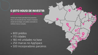 + 800 prédios
+ 170 cidades
+ 180 mil unidades na base
+ 250 marcas no AppSpace
+ 500 incorporadores parceiros
O JEITO HOUSI DE INVESTIR
JÁ CONQUISTOU O BRASIL
Centenas de imóveis pelo Brasil são powered by
Housi, um novo jeito de viver, investir e incorporar
através da tecnologia, com prédios conectados às
melhores marcas e soluções.
8
 