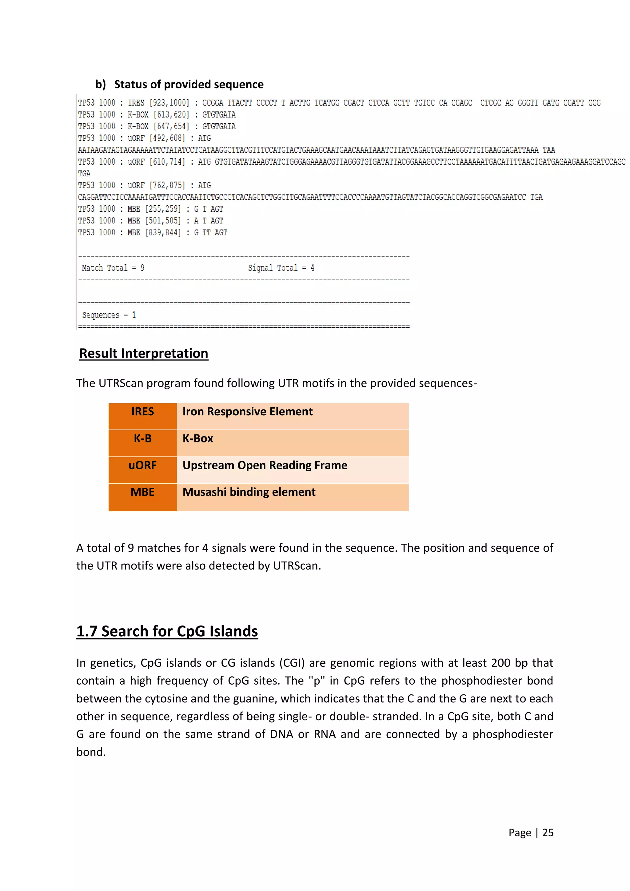 Page | 25
b) Status of provided sequence
Result Interpretation
The UTRScan program found following UTR motifs in the provided sequences-
IRES Iron Responsive Element
K-B K-Box
uORF Upstream Open Reading Frame
MBE Musashi binding element
A total of 9 matches for 4 signals were found in the sequence. The position and sequence of
the UTR motifs were also detected by UTRScan.
1.7 Search for CpG Islands
In genetics, CpG islands or CG islands (CGI) are genomic regions with at least 200 bp that
contain a high frequency of CpG sites. The "p" in CpG refers to the phosphodiester bond
between the cytosine and the guanine, which indicates that the C and the G are next to each
other in sequence, regardless of being single- or double- stranded. In a CpG site, both C and
G are found on the same strand of DNA or RNA and are connected by a phosphodiester
bond.
 