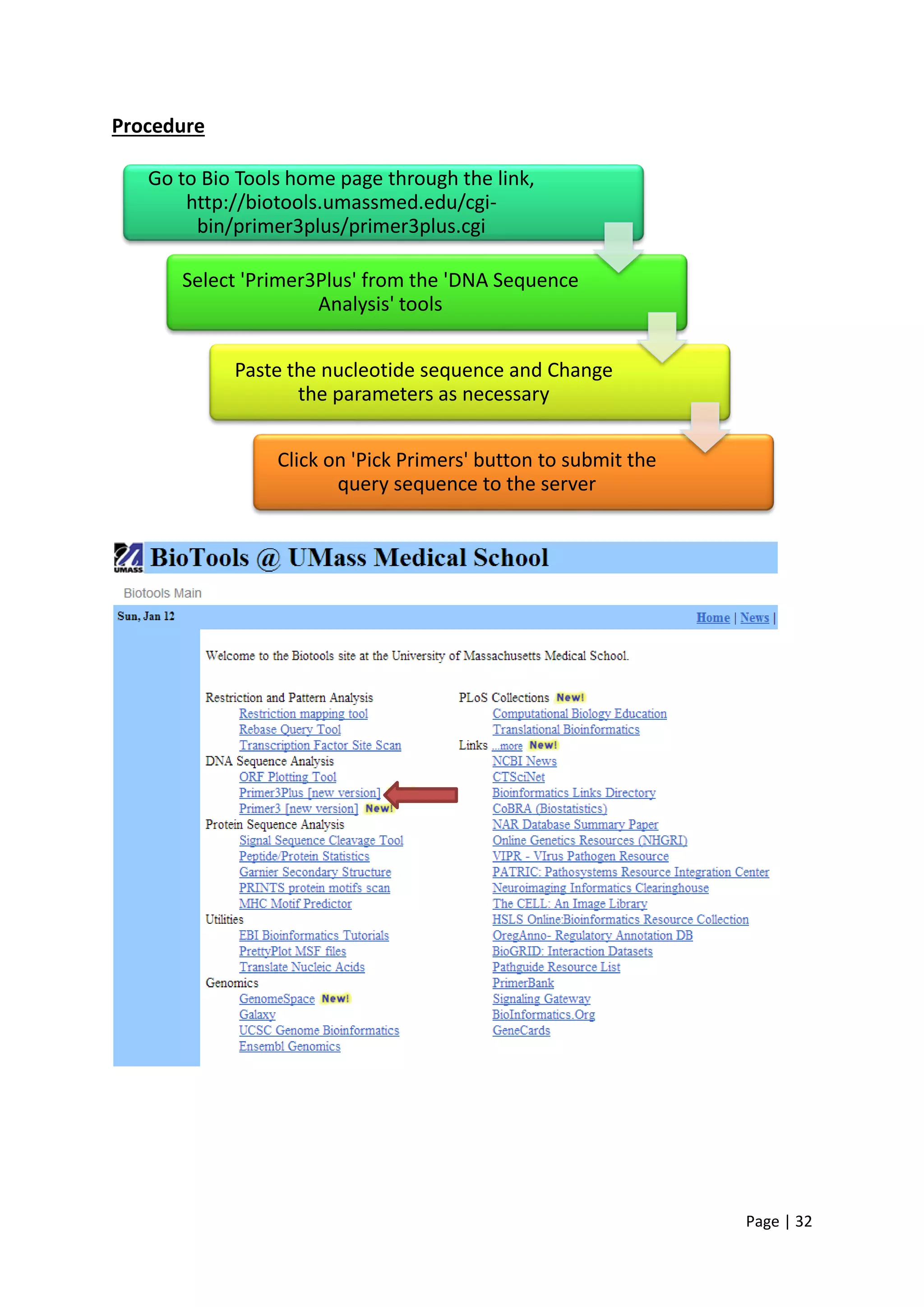 Page | 32
Procedure
Go to Bio Tools home page through the link,
http://biotools.umassmed.edu/cgi-
bin/primer3plus/primer3plus.cgi
Select 'Primer3Plus' from the 'DNA Sequence
Analysis' tools
Paste the nucleotide sequence and Change
the parameters as necessary
Click on 'Pick Primers' button to submit the
query sequence to the server
 
