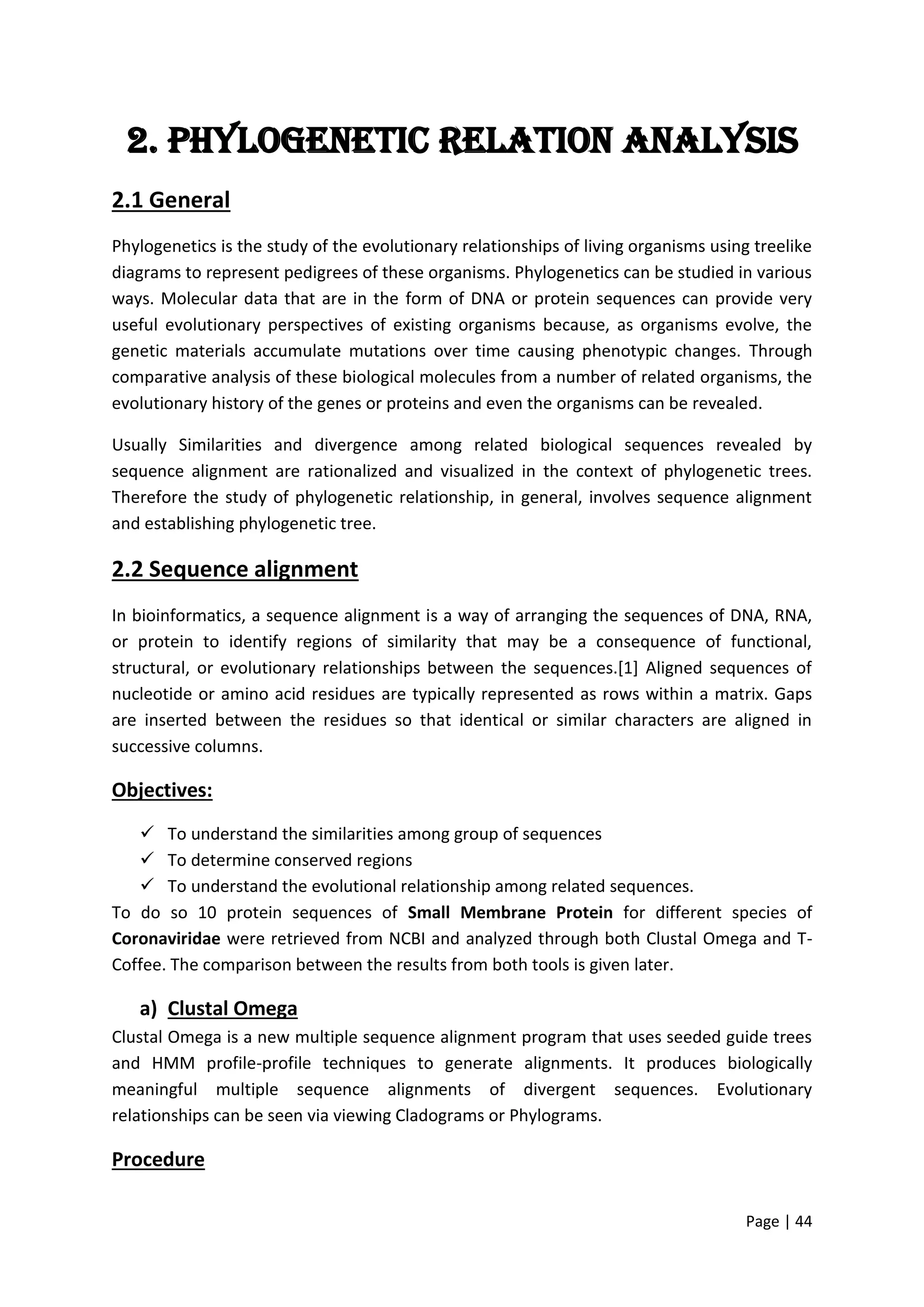 Page | 44
2. Phylogenetic relation Analysis
2.1 General
Phylogenetics is the study of the evolutionary relationships of living organisms using treelike
diagrams to represent pedigrees of these organisms. Phylogenetics can be studied in various
ways. Molecular data that are in the form of DNA or protein sequences can provide very
useful evolutionary perspectives of existing organisms because, as organisms evolve, the
genetic materials accumulate mutations over time causing phenotypic changes. Through
comparative analysis of these biological molecules from a number of related organisms, the
evolutionary history of the genes or proteins and even the organisms can be revealed.
Usually Similarities and divergence among related biological sequences revealed by
sequence alignment are rationalized and visualized in the context of phylogenetic trees.
Therefore the study of phylogenetic relationship, in general, involves sequence alignment
and establishing phylogenetic tree.
2.2 Sequence alignment
In bioinformatics, a sequence alignment is a way of arranging the sequences of DNA, RNA,
or protein to identify regions of similarity that may be a consequence of functional,
structural, or evolutionary relationships between the sequences.[1] Aligned sequences of
nucleotide or amino acid residues are typically represented as rows within a matrix. Gaps
are inserted between the residues so that identical or similar characters are aligned in
successive columns.
Objectives:
 To understand the similarities among group of sequences
 To determine conserved regions
 To understand the evolutional relationship among related sequences.
To do so 10 protein sequences of Small Membrane Protein for different species of
Coronaviridae were retrieved from NCBI and analyzed through both Clustal Omega and T-
Coffee. The comparison between the results from both tools is given later.
a) Clustal Omega
Clustal Omega is a new multiple sequence alignment program that uses seeded guide trees
and HMM profile-profile techniques to generate alignments. It produces biologically
meaningful multiple sequence alignments of divergent sequences. Evolutionary
relationships can be seen via viewing Cladograms or Phylograms.
Procedure
 