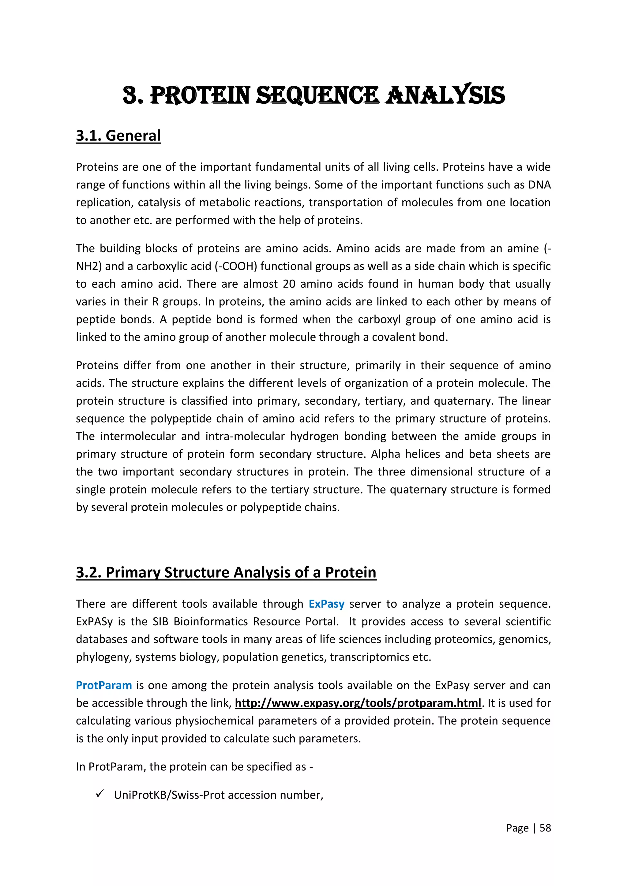 Page | 58
3. Protein sequence Analysis
3.1. General
Proteins are one of the important fundamental units of all living cells. Proteins have a wide
range of functions within all the living beings. Some of the important functions such as DNA
replication, catalysis of metabolic reactions, transportation of molecules from one location
to another etc. are performed with the help of proteins.
The building blocks of proteins are amino acids. Amino acids are made from an amine (-
NH2) and a carboxylic acid (-COOH) functional groups as well as a side chain which is specific
to each amino acid. There are almost 20 amino acids found in human body that usually
varies in their R groups. In proteins, the amino acids are linked to each other by means of
peptide bonds. A peptide bond is formed when the carboxyl group of one amino acid is
linked to the amino group of another molecule through a covalent bond.
Proteins differ from one another in their structure, primarily in their sequence of amino
acids. The structure explains the different levels of organization of a protein molecule. The
protein structure is classified into primary, secondary, tertiary, and quaternary. The linear
sequence the polypeptide chain of amino acid refers to the primary structure of proteins.
The intermolecular and intra-molecular hydrogen bonding between the amide groups in
primary structure of protein form secondary structure. Alpha helices and beta sheets are
the two important secondary structures in protein. The three dimensional structure of a
single protein molecule refers to the tertiary structure. The quaternary structure is formed
by several protein molecules or polypeptide chains.
3.2. Primary Structure Analysis of a Protein
There are different tools available through ExPasy server to analyze a protein sequence.
ExPASy is the SIB Bioinformatics Resource Portal. It provides access to several scientific
databases and software tools in many areas of life sciences including proteomics, genomics,
phylogeny, systems biology, population genetics, transcriptomics etc.
ProtParam is one among the protein analysis tools available on the ExPasy server and can
be accessible through the link, http://www.expasy.org/tools/protparam.html. It is used for
calculating various physiochemical parameters of a provided protein. The protein sequence
is the only input provided to calculate such parameters.
In ProtParam, the protein can be specified as -
 UniProtKB/Swiss-Prot accession number,
 