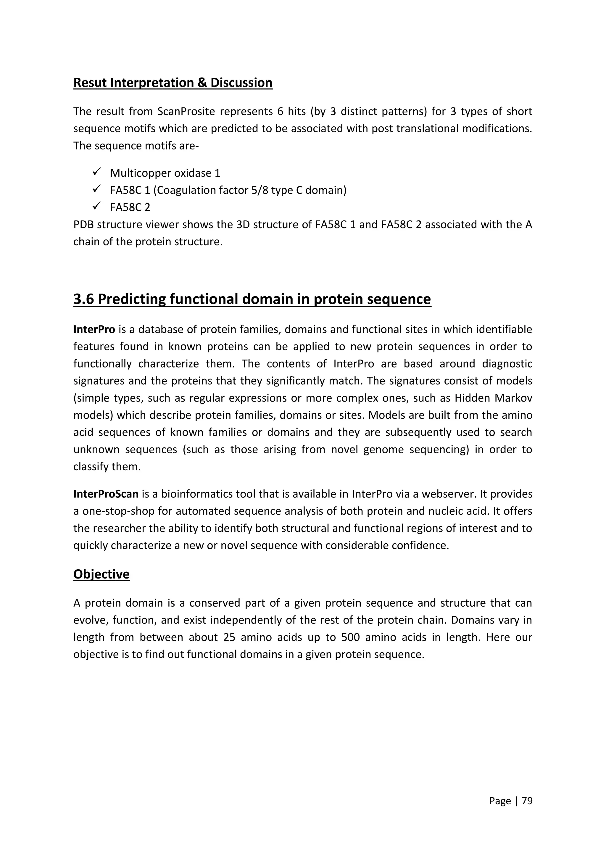 Page | 79
Resut Interpretation & Discussion
The result from ScanProsite represents 6 hits (by 3 distinct patterns) for 3 types of short
sequence motifs which are predicted to be associated with post translational modifications.
The sequence motifs are-
 Multicopper oxidase 1
 FA58C 1 (Coagulation factor 5/8 type C domain)
 FA58C 2
PDB structure viewer shows the 3D structure of FA58C 1 and FA58C 2 associated with the A
chain of the protein structure.
3.6 Predicting functional domain in protein sequence
InterPro is a database of protein families, domains and functional sites in which identifiable
features found in known proteins can be applied to new protein sequences in order to
functionally characterize them. The contents of InterPro are based around diagnostic
signatures and the proteins that they significantly match. The signatures consist of models
(simple types, such as regular expressions or more complex ones, such as Hidden Markov
models) which describe protein families, domains or sites. Models are built from the amino
acid sequences of known families or domains and they are subsequently used to search
unknown sequences (such as those arising from novel genome sequencing) in order to
classify them.
InterProScan is a bioinformatics tool that is available in InterPro via a webserver. It provides
a one-stop-shop for automated sequence analysis of both protein and nucleic acid. It offers
the researcher the ability to identify both structural and functional regions of interest and to
quickly characterize a new or novel sequence with considerable confidence.
Objective
A protein domain is a conserved part of a given protein sequence and structure that can
evolve, function, and exist independently of the rest of the protein chain. Domains vary in
length from between about 25 amino acids up to 500 amino acids in length. Here our
objective is to find out functional domains in a given protein sequence.
 