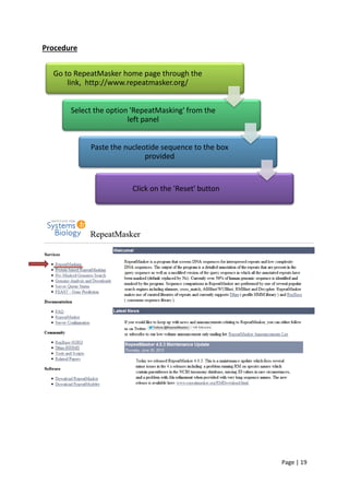 Page | 19
Procedure
Go to RepeatMasker home page through the
link, http://www.repeatmasker.org/
Select the option 'RepeatMasking' from the
left panel
Paste the nucleotide sequence to the box
provided
Click on the 'Reset' button
 