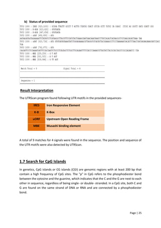 Page | 25
b) Status of provided sequence
Result Interpretation
The UTRScan program found following UTR motifs in the provided sequences-
IRES Iron Responsive Element
K-B K-Box
uORF Upstream Open Reading Frame
MBE Musashi binding element
A total of 9 matches for 4 signals were found in the sequence. The position and sequence of
the UTR motifs were also detected by UTRScan.
1.7 Search for CpG Islands
In genetics, CpG islands or CG islands (CGI) are genomic regions with at least 200 bp that
contain a high frequency of CpG sites. The "p" in CpG refers to the phosphodiester bond
between the cytosine and the guanine, which indicates that the C and the G are next to each
other in sequence, regardless of being single- or double- stranded. In a CpG site, both C and
G are found on the same strand of DNA or RNA and are connected by a phosphodiester
bond.
 