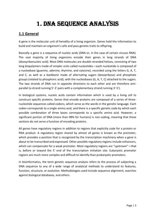 Page | 3
1. DNA Sequence Analysis
1.1 General
A gene is the molecular unit of heredity of a living organism. Genes hold the information to
build and maintain an organism's cells and pass genetic traits to offspring.
Basically a gene is a sequence of nucleic acids (DNA or, in the case of certain viruses RNA).
The vast majority of living organisms encode their genes in long strands of DNA
(deoxyribonucleic acid). Most DNA molecules are double-stranded helices, consisting of two
long biopolymers made of simpler units called nucleotides—each nucleotide is composed of
a nucleobase (guanine, adenine, thymine, and cytosine), recorded using the letters G, A, T,
and C, as well as a backbone made of alternating sugars (deoxyribose) and phosphate
groups (related to phosphoric acid), with the nucleobases (G, A, T, C) attached to the sugars.
The two strands of DNA run in opposite directions to each other and are therefore anti-
parallel (a strand running 5'-3' pairs with a complementary strand running 3'-5').
In biological systems, nucleic acids contain information which is used by a living cell to
construct specific proteins. Genes that encode proteins are composed of a series of three-
nucleotide sequences called codons, which serve as the words in the genetic language. Each
codon corresponds to a single amino acid, and there is a specific genetic code by which each
possible combination of three bases corresponds to a specific amino acid. However, a
significant portion of DNA (more than 98% for humans) is non-coding, meaning that these
sections do not serve a function of encoding proteins.
All genes have regulatory regions in addition to regions that explicitly code for a protein or
RNA product. A regulatory region shared by almost all genes is known as the promoter,
which provides a position that is recognized by the transcription machinery when a gene is
about to be transcribed and expressed. Other possible regulatory regions include enhancers,
which can compensate for a weak promoter. Most regulatory regions are "upstream"—that
is, before or toward the 5' end of the transcription initiation site. Eukaryotic promoter
regions are much more complex and difficult to identify than prokaryotic promoters.
In bioinformatics, the term genetic sequence analysis refers to the process of subjecting a
DNA sequence to any of a wide range of analytical methods to understand its features,
function, structure, or evolution. Methodologies used include sequence alignment, searches
against biological databases, and others.
 