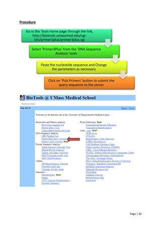 Page | 32
Procedure
Go to Bio Tools home page through the link,
http://biotools.umassmed.edu/cgi-
bin/primer3plus/primer3plus.cgi
Select 'Primer3Plus' from the 'DNA Sequence
Analysis' tools
Paste the nucleotide sequence and Change
the parameters as necessary
Click on 'Pick Primers' button to submit the
query sequence to the server
 