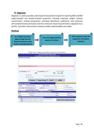 Page | 36
b) OligoCalc
OligoCalc is a web-accessible, client-based computational engine for reporting DNA and RNA
single-stranded and double-stranded properties, including molecular weight, solution
concentration, melting temperature, estimated absorbance coefficients, inter-molecular
self-complementarity estimation and intra-molecular hairpin loop formation. OligoCalc has a
familiar ‘calculator’ look and feel, making it readily understandable and usable.
Method
Go to Oligo Calc home
page through the link,
http://www.basic.north
western.edu/biotools/oli
gocalc.html
Paste the oligonucleotide
sequence of primer
Click anywhere to get the
properties of the given
sequence
 