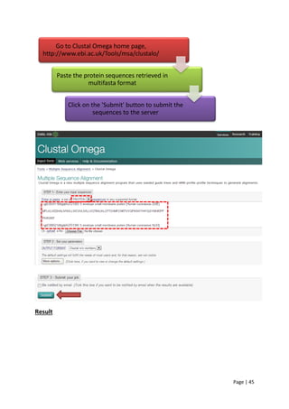 Page | 45
Result
Go to Clustal Omega home page,
http://www.ebi.ac.uk/Tools/msa/clustalo/
Paste the protein sequences retrieved in
multifasta format
Click on the 'Submit' button to submit the
sequences to the server
 
