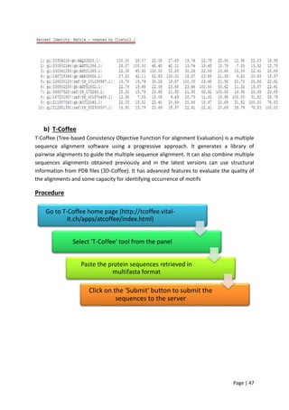 Page | 47
b) T-Coffee
T-Coffee (Tree-based Consistency Objective Function For alignment Evaluation) is a multiple
sequence alignment software using a progressive approach. It generates a library of
pairwise alignments to guide the multiple sequence alignment. It can also combine multiple
sequences alignments obtained previously and in the latest versions can use structural
information from PDB files (3D-Coffee). It has advanced features to evaluate the quality of
the alignments and some capacity for identifying occurrence of motifs
Procedure
Go to T-Coffee home page (http://tcoffee.vital-
it.ch/apps/atcoffee/index.html)
Select 'T-Coffee' tool from the panel
Paste the protein sequences retrieved in
multifasta format
Click on the 'Submit' button to submit the
sequences to the server
 