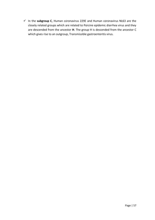 Page | 57
 In the subgroup C, Human coronavirus 229E and Human coronavirus NL63 are the
closely related groups which are related to Porcine epidemic diarrhea virus and they
are descended from the ancestor H. The group H is descended from the ancestor C
which gives rise to an outgroup, Transmissible gastroenteritis virus.
 