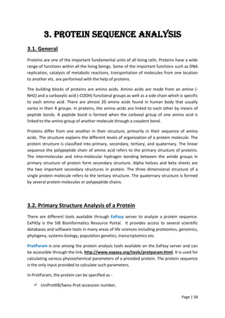 Page | 58
3. Protein sequence Analysis
3.1. General
Proteins are one of the important fundamental units of all living cells. Proteins have a wide
range of functions within all the living beings. Some of the important functions such as DNA
replication, catalysis of metabolic reactions, transportation of molecules from one location
to another etc. are performed with the help of proteins.
The building blocks of proteins are amino acids. Amino acids are made from an amine (-
NH2) and a carboxylic acid (-COOH) functional groups as well as a side chain which is specific
to each amino acid. There are almost 20 amino acids found in human body that usually
varies in their R groups. In proteins, the amino acids are linked to each other by means of
peptide bonds. A peptide bond is formed when the carboxyl group of one amino acid is
linked to the amino group of another molecule through a covalent bond.
Proteins differ from one another in their structure, primarily in their sequence of amino
acids. The structure explains the different levels of organization of a protein molecule. The
protein structure is classified into primary, secondary, tertiary, and quaternary. The linear
sequence the polypeptide chain of amino acid refers to the primary structure of proteins.
The intermolecular and intra-molecular hydrogen bonding between the amide groups in
primary structure of protein form secondary structure. Alpha helices and beta sheets are
the two important secondary structures in protein. The three dimensional structure of a
single protein molecule refers to the tertiary structure. The quaternary structure is formed
by several protein molecules or polypeptide chains.
3.2. Primary Structure Analysis of a Protein
There are different tools available through ExPasy server to analyze a protein sequence.
ExPASy is the SIB Bioinformatics Resource Portal. It provides access to several scientific
databases and software tools in many areas of life sciences including proteomics, genomics,
phylogeny, systems biology, population genetics, transcriptomics etc.
ProtParam is one among the protein analysis tools available on the ExPasy server and can
be accessible through the link, http://www.expasy.org/tools/protparam.html. It is used for
calculating various physiochemical parameters of a provided protein. The protein sequence
is the only input provided to calculate such parameters.
In ProtParam, the protein can be specified as -
 UniProtKB/Swiss-Prot accession number,
 