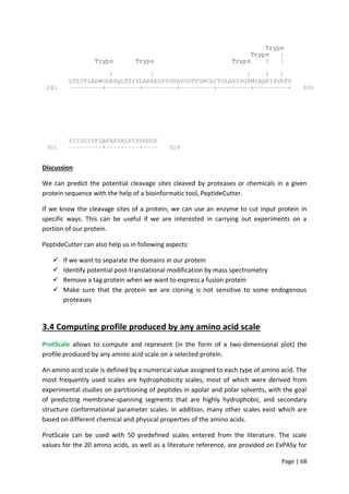 Page | 68
Discussion
We can predict the potential cleavage sites cleaved by proteases or chemicals in a given
protein sequence with the help of a bioinformatic tool, PeptideCutter.
If we know the cleavage sites of a protein, we can use an enzyme to cut input protein in
specific ways. This can be useful if we are interested in carrying out experiments on a
portion of our protein.
PeptideCutter can also help us in following aspects:
 If we want to separate the domains in our protein
 Identify potential post-translational modification by mass spectrometry
 Remove a tag protein when we want to express a fusion protein
 Make sure that the protein we are cloning is not sensitive to some endogenous
proteases
3.4 Computing profile produced by any amino acid scale
ProtScale allows to compute and represent (in the form of a two-dimensional plot) the
profile produced by any amino acid scale on a selected protein.
An amino acid scale is defined by a numerical value assigned to each type of amino acid. The
most frequently used scales are hydrophobicity scales, most of which were derived from
experimental studies on partitioning of peptides in apolar and polar solvents, with the goal
of predicting membrane-spanning segments that are highly hydrophobic, and secondary
structure conformational parameter scales. In addition, many other scales exist which are
based on different chemical and physical properties of the amino acids.
ProtScale can be used with 50 predefined scales entered from the literature. The scale
values for the 20 amino acids, as well as a literature reference, are provided on ExPASy for
 