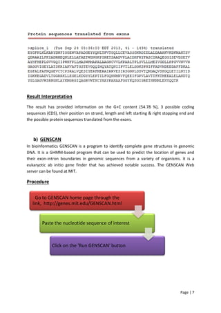 Page | 7
Result Interpretation
The result has provided information on the G+C content (54.78 %), 3 possible coding
sequences (CDS), their position on strand, length and left starting & right stopping end and
the possible protein sequences translated from the exons.
b) GENSCAN
In bioinformatics GENSCAN is a program to identify complete gene structures in genomic
DNA. It is a GHMM-based program that can be used to predict the location of genes and
their exon-intron boundaries in genomic sequences from a variety of organisms. It is a
eukaryotic ab initio gene finder that has achieved notable success. The GENSCAN Web
server can be found at MIT.
Procedure
Go to GENSCAN home page through the
link, http://genes.mit.edu/GENSCAN.html
Paste the nucleotide sequence of interest
Click on the 'Run GENSCAN' button
 